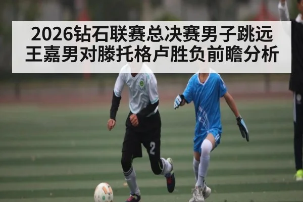 2026钻石联赛总决赛男子跳远王嘉男对滕托格卢胜负前瞻分析